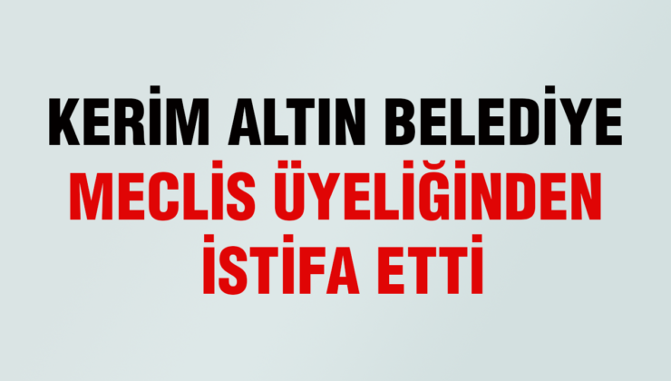 KERİM ALTIN BELEDİYE MECLİS ÜYELİĞİNDEN İSTİFA ETTİ